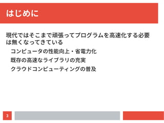 3
はじめに
現代ではそこまで頑張ってプログラムを高速化する必要
は無くなってきている
コンピュータの性能向上・省電力化
既存の高速なライブラリの充実
クラウドコンピューティングの普及
 