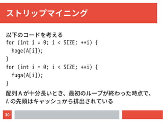 30
ストリップマイニング
以下のコードを考える
for (int i = 0; i < SIZE; ++i) {
hoge(A[i]);
}
for (int i = 0; i < SIZE; ++i) {
fuga(A[i]);
}
配列 A が十分長いとき、最初のループが終わった時点で、
A の先頭はキャッシュから排出されている
 