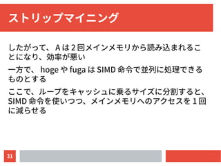 31
ストリップマイニング
したがって、 A は 2 回メインメモリから読み込まれるこ
とになり、効率が悪い
一方で、 hoge や fuga は SIMD 命令で並列に処理できる
ものとする
ここで、ループをキャッシュに乗るサイズに分割すると、
SIMD 命令を使いつつ、メインメモリへのアクセスを 1 回
に減らせる
 