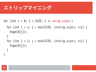 32
ストリップマイニング
for (int i = 0; i < SIZE; i += strip_size) {
for (int j = i; j < min(SIZE, i+strip_size); ++j) {
hoge(A[j]);
}
for (int j = i; j < min(SIZE, i+strip_size); ++j) {
fuga(A[j]);
}
}
 