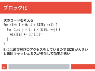 33
ブロック化
次のコードを考える
for (int i = 0; i < SIZE; ++i) {
for (int j = 0; j < SIZE; ++j) {
A[i][j] += B[j][i];
}
}
B には飛び飛びのアクセスをしているので SIZE が大きい
と毎回キャッシュミスが発生して効率が悪い
 