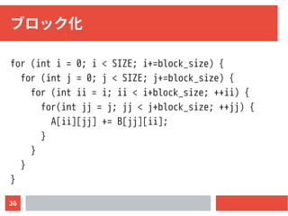 36
ブロック化
for (int i = 0; i < SIZE; i+=block_size) {
for (int j = 0; j < SIZE; j+=block_size) {
for (int ii = i; ii < i+block_size; ++ii) {
for(int jj = j; jj < j+block_size; ++jj) {
A[ii][jj] += B[jj][ii];
}
}
}
}
 