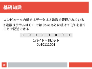 38
基礎知識
コンピュータ内部ではデータは 2 進数で管理されている
2 進数リテラルは C++ では 0b のあとに続けて 0/1 を書く
ことで記述できる
1 0 1 1 1 0 0 1
1バイト = 8ビット
0b10111001
 