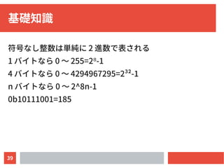 39
基礎知識
符号なし整数は単純に 2 進数で表される
1 バイトなら 0 〜 255=2 -1⁸
4 バイトなら 0 〜 4294967295=2³²-1
n バイトなら 0 〜 2^8n-1
0b10111001=185
 