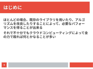 4
はじめに
ほとんどの場合、既存のライブラリを用いたり、アルゴ
リズムを改良したりすることによって、必要なパフォー
マンスを得ることが出来る
それで不十分でもクラウドコンピューティングによって金
の力で殴れば何とかなることが多い
 