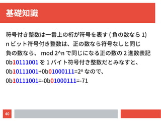 40
基礎知識
符号付き整数は一番上の桁が符号を表す ( 負の数なら 1)
n ビット符号付き整数は、正の数なら符号なしと同じ
負の数なら、 mod 2^n で同じになる正の数の 2 進数表記
0b10111001 を 1 バイト符号付き整数だとみなすと、
0b10111001+0b01000111=2⁸ なので、
0b10111001=-0b01000111=-71
 