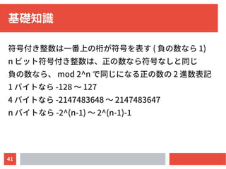 41
基礎知識
符号付き整数は一番上の桁が符号を表す ( 負の数なら 1)
n ビット符号付き整数は、正の数なら符号なしと同じ
負の数なら、 mod 2^n で同じになる正の数の 2 進数表記
1 バイトなら -128 〜 127
4 バイトなら -2147483648 〜 2147483647
n バイトなら -2^(n-1) 〜 2^(n-1)-1
 