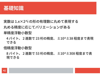 42
基礎知識
実数は 1.x×2^i の形の有理数に丸めて表現する
丸める精度に応じてバリエーションがある
単精度浮動小数型
4 バイト、 2 進数で 23 桁の精度、 ±10^±38 程度まで表現
できる
倍精度浮動小数型
8 バイト、 2 進数で 53 桁の精度、 ±10^±308 程度まで表
現できる
 