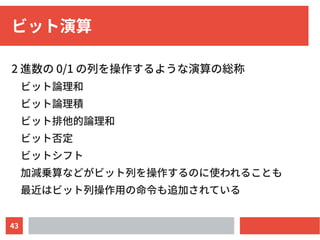 43
ビット演算
2 進数の 0/1 の列を操作するような演算の総称
ビット論理和
ビット論理積
ビット排他的論理和
ビット否定
ビットシフト
加減乗算などがビット列を操作するのに使われることも
最近はビット列操作用の命令も追加されている
 