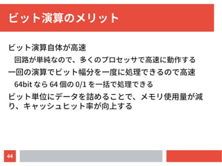 44
ビット演算のメリット
ビット演算自体が高速
回路が単純なので、多くのプロセッサで高速に動作する
一回の演算でビット幅分を一度に処理できるので高速
64bit なら 64 個の 0/1 を一括で処理できる
ビット単位にデータを詰めることで、メモリ使用量が減
り、キャッシュヒット率が向上する
 