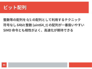 45
ビット配列
整数等の配列を 0/1 の配列として利用するテクニック
符号なし 64bit 整数 (uint64_t) の配列が一番扱いやすい
SIMD 命令とも相性がよく、高速化が期待できる
 