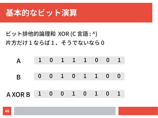 48
基本的なビット演算
ビット排他的論理和 XOR (C 言語 : ^)
片方だけ 1 ならば 1 、そうでないなら 0
0 0 1 0 1 1 0 0
1 0 1 1 1 0 0 1
1 0 0 1 0 1 0 1
A
B
A XOR B
 