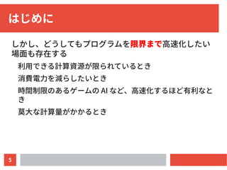 5
はじめに
しかし、どうしてもプログラムを限界まで高速化したい
場面も存在する
利用できる計算資源が限られているとき
消費電力を減らしたいとき
時間制限のあるゲームの AI など、高速化するほど有利なと
き
莫大な計算量がかかるとき
 