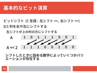 50
基本的なビット演算
ビットシフト (C 言語 : 左シフト <<, 右シフト >>)
0/1 列を右や左にシフトする
左シフトが上の桁の方にシフトする
1 1 1 0 0 1 0 0
1 0 1 1 1 0 0 1A
A << 2
シフトしたときに詰める数字によっていくつかバリ
エーションが存在する
 