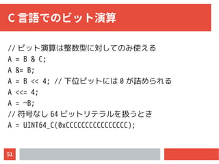51
C 言語でのビット演算
// ビット演算は整数型に対してのみ使える
A = B & C;
A &= B;
A = B << 4; // 下位ビットには 0 が詰められる
A <<= 4;
A = ~B;
// 符号なし 64 ビットリテラルを扱うとき
A = UINT64_C(0xCCCCCCCCCCCCCCCC);
 
