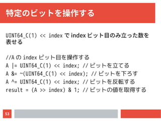 53
特定のビットを操作する
UINT64_C(1) << index で index ビット目のみ立った数を
表せる
//A の index ビット目を操作する
A |= UINT64_C(1) << index; // ビットを立てる
A &= ~(UINT64_C(1) << index); // ビットを下ろす
A ^= UINT64_C(1) << index; // ビットを反転する
result = (A >> index) & 1; // ビットの値を取得する
 