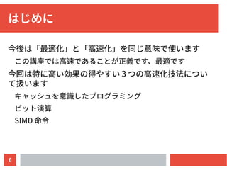 6
はじめに
今後は「最適化」と「高速化」を同じ意味で使います
この講座では高速であることが正義です、最適です
今回は特に高い効果の得やすい 3 つの高速化技法につい
て扱います
キャッシュを意識したプログラミング
ビット演算
SIMD 命令
 