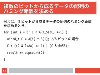 62
複数のビットから成るデータの配列の　
ハミング距離を求める
例えば、 2 ビットから成るデータの配列のハミング距離
を求めるとき、
for (int i = 0; i < ARY_SIZE; ++i) {
uint8_t C = A[i] ^ B[i]; //8 ビットの場合
C = ((C & 0xAA) >> 1) | (C & 0x55);
result += popcount(C);
}
 