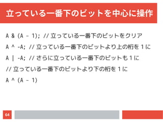 64
立っている一番下のビットを中心に操作
A & (A – 1); // 立っている一番下のビットをクリア
A ^ -A; // 立っている一番下のビットより上の桁を 1 に
A | -A; // さらに立っている一番下のビットも 1 に
// 立っている一番下のビットより下の桁を 1 に
A ^ (A – 1)
 