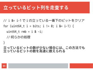65
立っているビット列を走査する
// i &= i-1 で i の立っている一番下のビットをクリア
for (uint64_t i = bits; i != 0; i &= i-1) {
uint64_t rmb = i & -i;
// 何らかの処理
}
立っているビットの数が少ない場合には、この方法でも
立っているビットの数を高速に数えられる
 