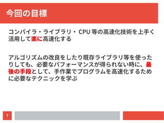 7
今回の目標
コンパイラ・ライブラリ・ CPU 等の高速化技術を上手く
活用して楽に高速化する
アルゴリズムの改良をしたり既存ライブラリ等を使った
りしても、必要なパフォーマンスが得られない時に、最
後の手段として、手作業でプログラムを高速化するため
に必要なテクニックを学ぶ
 