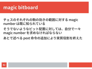 82
magic bitboard
チェスのそれぞれの駒の効きの範囲に対する magic
number は既に知られている
そうでないようなビット配置に対しては、自分で一々
magic number を求めなければならない
あとで述べる pext 命令の追加により実質役割を終えた
 