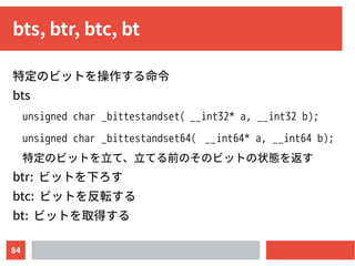 84
bts, btr, btc, bt
特定のビットを操作する命令
bts
unsigned char _bittestandset( __int32* a, __int32 b);
unsigned char _bittestandset64( __int64* a, __int64 b);
特定のビットを立て、立てる前のそのビットの状態を返す
btr: ビットを下ろす
btc: ビットを反転する
bt: ビットを取得する
 