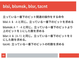 85
blsi, blsmsk, blsr, tzcnt
立っている一番下のビット関連の操作をする命令
blsi: A & -A と同じ。立っている一番下のビットを求める
blsmsk: A ^ -A と同じ。立っている一番下のビットより
上のビットを 1 にした数を求める
blsr: A & (A-1) と同じ。立っている一番下のビットを 0
にした数を求める。
tzcnt: 立っている一番下のビットの桁数を求める
 