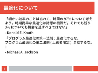 9
最適化について
「細かい効率のことは忘れて、時間の 97% について考え
よう。時期尚早な最適化は諸悪の根源だ。それでも残り
3% についても機会を逃すべきではない」
- Donald E. Knuth
「プログラム最適化の第一法則 : 最適化するな。
プログラム最適化の第二法則 ( 上級者限定 ): まだするな。
」
- Michael A. Jackson
 