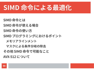 90
SIMD 命令による最適化
SIMD 命令とは
SIMD 命令が使える場合
SIMD 命令の使い方
SIMD プログラミングにおけるポイント
メモリアラインメント
マスクによる条件分岐の除去
その他 SIMD 命令で可能なこと
AVX-512 について
 
