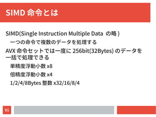 91
SIMD 命令とは
SIMD(Single Instruction Multiple Data の略 )
一つの命令で複数のデータを処理する
AVX 命令セットでは一度に 256bit(32Bytes) のデータを
一括で処理できる
単精度浮動小数 x8
倍精度浮動小数 x4
1/2/4/8Bytes 整数 x32/16/8/4
 