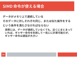 93
SIMD 命令が使える場合
データがメモリ上で連続している
そのデータに対しそれぞれ同じ、または似た操作をする
という条件を満たさなければならない
実際には、データが連続していなくても、近くにまとまって
いれば、ギャザー命令を利用して一気にに計算可能だが、
ギャザー命令は遅延が大きい
 