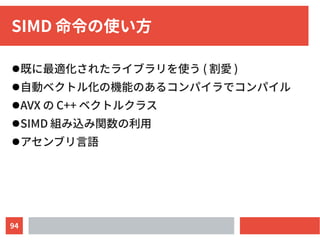 94
SIMD 命令の使い方
●既に最適化されたライブラリを使う ( 割愛 )
●自動ベクトル化の機能のあるコンパイラでコンパイル
●AVX の C++ ベクトルクラス
●SIMD 組み込み関数の利用
●アセンブリ言語
 