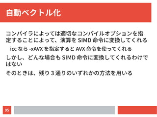 95
自動ベクトル化
コンパイラによっては適切なコンパイルオプションを指
定することによって、演算を SIMD 命令に変換してくれる
icc なら -xAVX を指定すると AVX 命令を使ってくれる
しかし、どんな場合も SIMD 命令に変換してくれるわけで
はない
そのときは、残り 3 通りのいずれかの方法を用いる
 