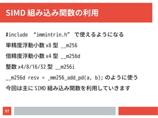 97
SIMD 組み込み関数の利用
#include “immintrin.h” で使えるようになる
単精度浮動小数 x8 型 __m256
倍精度浮動小数 x4 型 __m256d
整数 x4/8/16/32 型 __m256i
__m256d resv = _mm256_add_pd(a, b); のように使う
今回は主に SIMD 組み込み関数を利用していきます
 