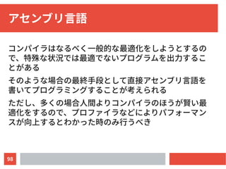 98
アセンブリ言語
コンパイラはなるべく一般的な最適化をしようとするの
で、特殊な状況では最適でないプログラムを出力するこ
とがある
そのような場合の最終手段として直接アセンブリ言語を
書いてプログラミングすることが考えられる
ただし、多くの場合人間よりコンパイラのほうが賢い最
適化をするので、プロファイラなどによりパフォーマン
スが向上するとわかった時のみ行うべき
 