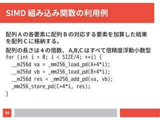 99
SIMD 組み込み関数の利用例
配列 A の各要素に配列 B の対応する要素を加算した結果
を配列 C に格納する。
配列の長さは 4 の倍数、 A,B,C はすべて倍精度浮動小数型
for (int i = 0; i < SIZE/4; ++i) {
__m256d va = _mm256_load_pd(A+4*i);
__m256d vb = _mm256_load_pd(B+4*i);
__m256d res = _mm256_add_pd(va, vb);
_mm256_store_pd(C+4*i, res);
}
 