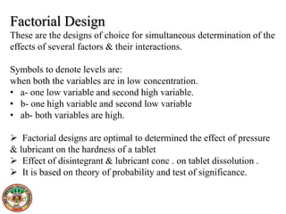 Factorial Design
These are the designs of choice for simultaneous determination of the
effects of several factors & their interactions.
Symbols to denote levels are:
when both the variables are in low concentration.
• a- one low variable and second high variable.
• b- one high variable and second low variable
• ab- both variables are high.
 Factorial designs are optimal to determined the effect of pressure
& lubricant on the hardness of a tablet
 Effect of disintegrant & lubricant conc . on tablet dissolution .
 It is based on theory of probability and test of significance.
 