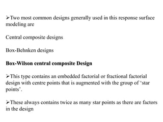 Two most common designs generally used in this response surface
modeling are
Central composite designs
Box-Behnken designs
Box-Wilson central composite Design
This type contains an embedded factorial or fractional factorial
design with centre points that is augmented with the group of ‘star
points’.
These always contains twice as many star points as there are factors
in the design
 