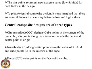 The star points represent new extreme value (low & high) for
each factor in the design
To picture central composite design, it must imagined that there
are several factors that can vary between low and high values.
Central composite designs are of three types
Circumscribed(CCC) designs-Cube points at the corners of the
unit cube, star points along the axes at or outside the cube and
centre point at origin
Inscribed (CCI) designs-Star points take the value of +1 & -1
and cube points lie in the interior of the cube
Faced(CCF) –star points on the faces of the cube.
 