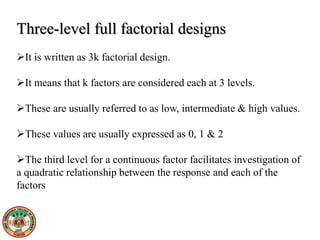 Three-level full factorial designs
It is written as 3k factorial design.
It means that k factors are considered each at 3 levels.
These are usually referred to as low, intermediate & high values.
These values are usually expressed as 0, 1 & 2
The third level for a continuous factor facilitates investigation of
a quadratic relationship between the response and each of the
factors
 