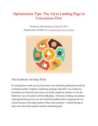 Optimization Tips: The Ad to Landing Page to
Conversion Flow
Written by Zaki Hussain on June 20, 2015.
Original post available at visualpopmarketing.com/blog.
The Facebook Ad Entry Point
It's amazing how much you can learn about your marketing optimization needs by
evaluating another company's marketing campaign. Recently I was surfing my
Facebook news feed and came across an ad that caught my attention. It was the
third time I saw a Facebook Ad from SWASH, a 10-minute clothing care product.
I had ignored the previous two, but found the headline below intriguing and was
curious because of the high number of likes and comments. I clicked through to
learn more about their product and their marketing pitch.
 
