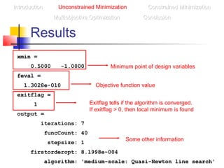 Results
IntroductionIntroduction Unconstrained Minimization Constrained MinimizationConstrained Minimization
Multiobjective OptimizationMultiobjective Optimization ConclusionConclusion
xmin =
0.5000 -1.0000
feval =
1.3028e-010
exitflag =
1
output =
iterations: 7
funcCount: 40
stepsize: 1
firstorderopt: 8.1998e-004
algorithm: 'medium-scale: Quasi-Newton line search'
Minimum point of design variables
Objective function value
Exitflag tells if the algorithm is converged.
If exitflag > 0, then local minimum is found
Some other information
 