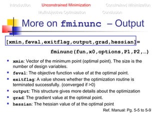 More on fminunc – Output
IntroductionIntroduction Unconstrained Minimization Constrained MinimizationConstrained Minimization
Multiobjective OptimizationMultiobjective Optimization ConclusionConclusion
[xmin,feval,exitflag,output,grad,hessian]=
fminunc(fun,x0,options,P1,P2,…)
 xmin: Vector of the minimum point (optimal point). The size is the
number of design variables.
 feval: The objective function value of at the optimal point.
 exitflag: A value shows whether the optimization routine is
terminated successfully. (converged if >0)
 output: This structure gives more details about the optimization
 grad: The gradient value at the optimal point.
 hessian: The hessian value of at the optimal point
Ref. Manual: Pg. 5-5 to 5-9
 