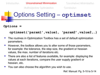 Options Setting – optimset
IntroductionIntroduction Unconstrained Minimization Constrained MinimizationConstrained Minimization
Multiobjective OptimizationMultiobjective Optimization ConclusionConclusion
Options =
optimset(‘param1’,value1, ‘param2’,value2,…)
 The routines in Optimization Toolbox has a set of default optimization
parameters.
 However, the toolbox allows you to alter some of those parameters,
for example: the tolerance, the step size, the gradient or hessian
values, the max. number of iterations etc.
 There are also a list of features available, for example: displaying the
values at each iterations, compare the user supply gradient or
hessian, etc.
 You can also choose the algorithm you wish to use.
Ref. Manual: Pg. 5-10 to 5-14
 