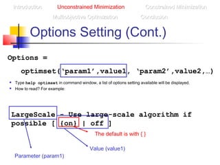 Options Setting (Cont.)
Options =
optimset(‘param1’,value1, ‘param2’,value2,…)
IntroductionIntroduction Unconstrained Minimization Constrained MinimizationConstrained Minimization
Multiobjective OptimizationMultiobjective Optimization ConclusionConclusion
 Type help optimset in command window, a list of options setting available will be displayed.
 How to read? For example:
LargeScale - Use large-scale algorithm if
possible [ {on} | off ]
The default is with { }
Parameter (param1)
Value (value1)
 