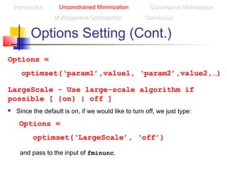 Options Setting (Cont.)
LargeScale - Use large-scale algorithm if
possible [ {on} | off ]
 Since the default is on, if we would like to turn off, we just type:
Options =
optimset(‘LargeScale’, ‘off’)
Options =
optimset(‘param1’,value1, ‘param2’,value2,…)
IntroductionIntroduction Unconstrained Minimization Constrained MinimizationConstrained Minimization
Multiobjective OptimizationMultiobjective Optimization ConclusionConclusion
and pass to the input of fminunc.
 