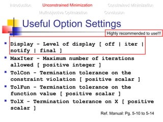 Useful Option Settings
 Display - Level of display [ off | iter |
notify | final ]
 MaxIter - Maximum number of iterations
allowed [ positive integer ]
 TolCon - Termination tolerance on the
constraint violation [ positive scalar ]
 TolFun - Termination tolerance on the
function value [ positive scalar ]
 TolX - Termination tolerance on X [ positive
scalar ]
IntroductionIntroduction Unconstrained Minimization Constrained MinimizationConstrained Minimization
Multiobjective OptimizationMultiobjective Optimization ConclusionConclusion
Ref. Manual: Pg. 5-10 to 5-14
Highly recommended to use!!!
 