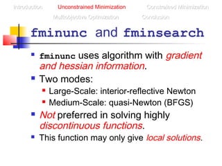 fminunc and fminsearch
 fminunc uses algorithm with gradient
and hessian information.
 Two modes:
 Large-Scale: interior-reflective Newton
 Medium-Scale: quasi-Newton (BFGS)
 Not preferred in solving highly
discontinuous functions.
 This function may only give local solutions.
IntroductionIntroduction Unconstrained Minimization Constrained MinimizationConstrained Minimization
Multiobjective OptimizationMultiobjective Optimization ConclusionConclusion
 