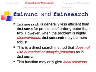 fminunc and fminsearch
 fminsearch is generally less efficient than
fminunc for problems of order greater than
two. However, when the problem is highly
discontinuous, fminsearch may be more
robust.
 This is a direct search method that does not
use numerical or analytic gradients as in
fminunc.
 This function may only give local solutions.
IntroductionIntroduction Unconstrained Minimization Constrained MinimizationConstrained Minimization
Multiobjective OptimizationMultiobjective Optimization ConclusionConclusion
 